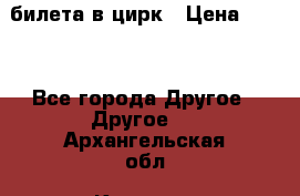 2 билета в цирк › Цена ­ 800 - Все города Другое » Другое   . Архангельская обл.,Коряжма г.